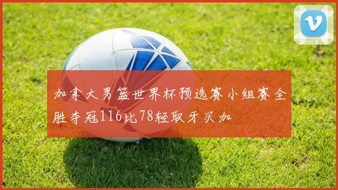 加拿大男篮世界杯预选赛小组赛全胜夺冠116比78轻取牙买加