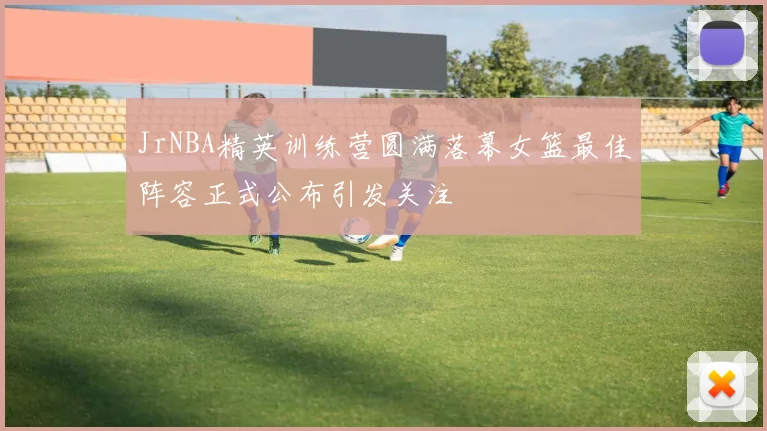 JrNBA精英训练营圆满落幕女篮最佳阵容正式公布引发关注
