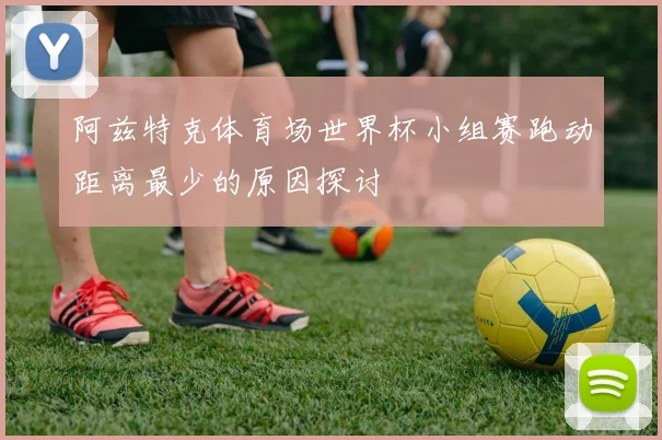 阿兹特克体育场世界杯小组赛跑动距离最少的原因探讨