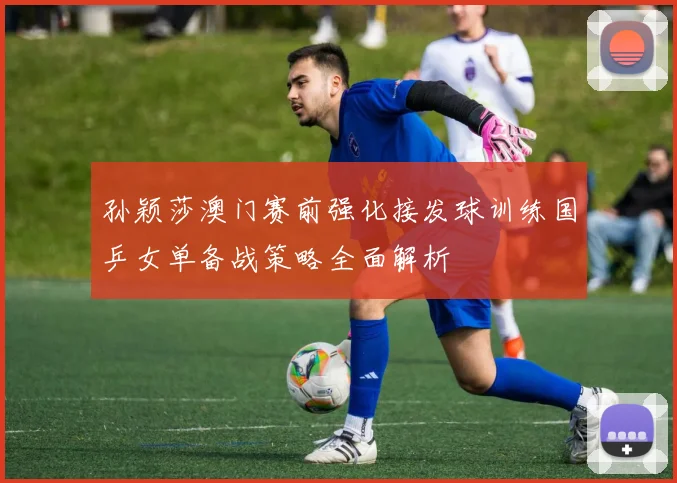 孙颖莎澳门赛前强化接发球训练国乒女单备战策略全面解析