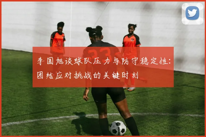李国旭谈球队压力与防守稳定性：团结应对挑战的关键时刻