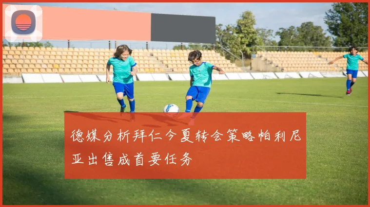德媒分析拜仁今夏转会策略帕利尼亚出售成首要任务