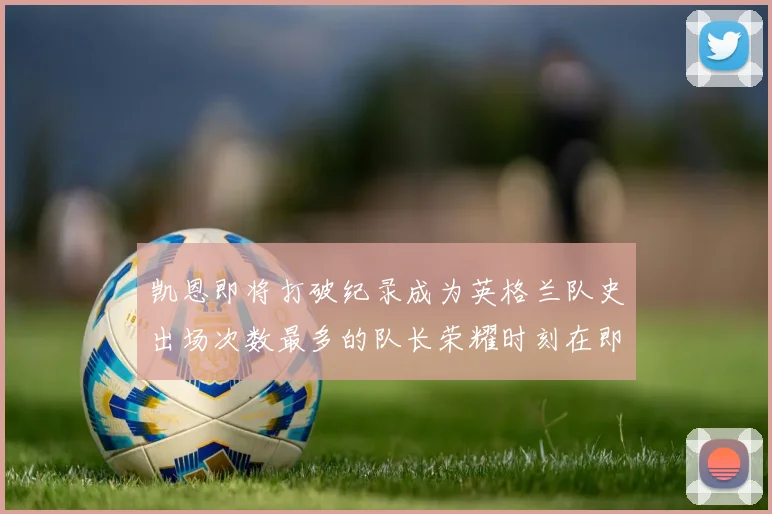凯恩即将打破纪录成为英格兰队史出场次数最多的队长荣耀时刻在即