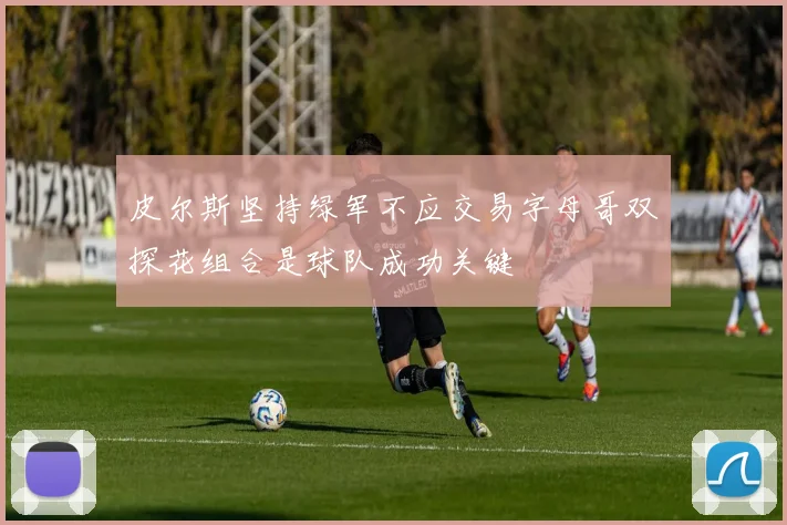 皮尔斯坚持绿军不应交易字母哥双探花组合是球队成功关键