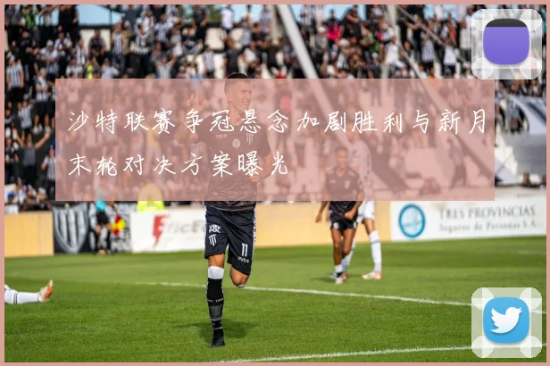 沙特联赛争冠悬念加剧胜利与新月末轮对决方案曝光
