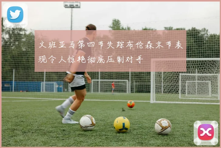 文班亚马第四节失踪布伦森末节表现令人惊艳彻底压制对手