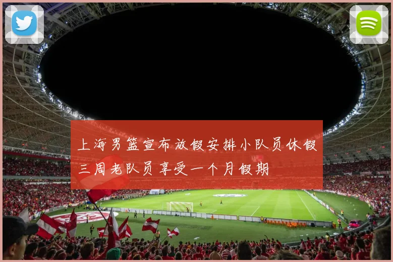 上海男篮宣布放假安排小队员休假三周老队员享受一个月假期