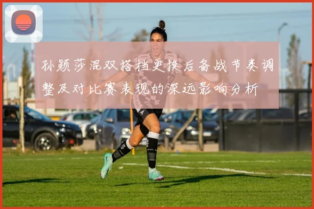 孙颖莎混双搭档更换后备战节奏调整及对比赛表现的深远影响分析