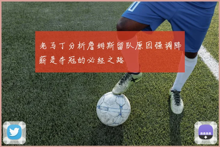 老马丁分析詹姆斯留队原因强调降薪是夺冠的必经之路