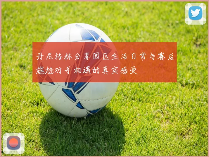 丹尼格林分享园区生活日常与赛后尴尬对手相遇的真实感受