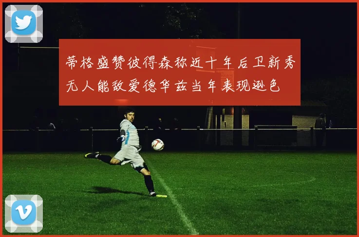 蒂格盛赞彼得森称近十年后卫新秀无人能敌爱德华兹当年表现逊色