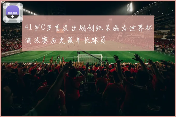 41岁C罗首发出战创纪录成为世界杯淘汰赛历史最年长球员