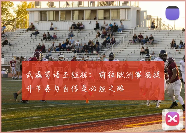 武磊寄语王钰栋：前往欧洲赛场提升节奏与自信是必经之路