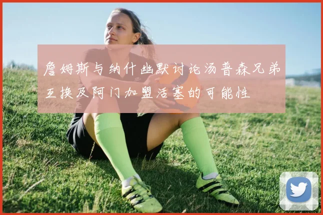 詹姆斯与纳什幽默讨论汤普森兄弟互换及阿门加盟活塞的可能性