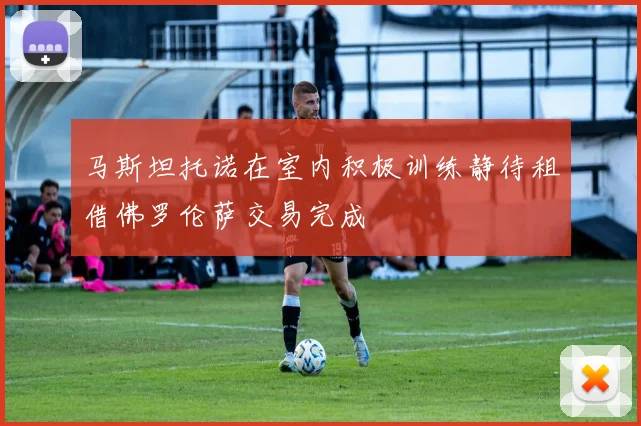 马斯坦托诺在室内积极训练静待租借佛罗伦萨交易完成