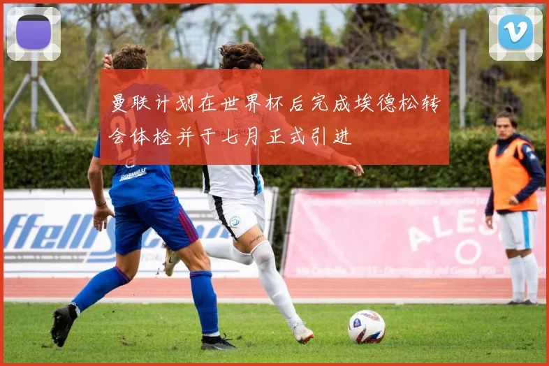 曼联计划在世界杯后完成埃德松转会体检并于七月正式引进