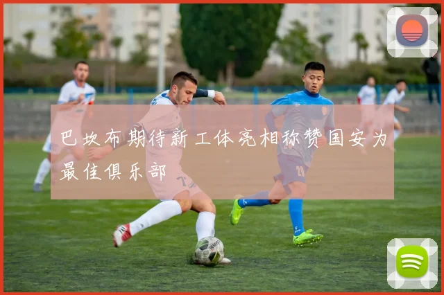 巴坎布期待新工体亮相称赞国安为最佳俱乐部