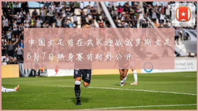 中国女足将在武汉迎战俄罗斯女足6月7日热身赛将对外公开