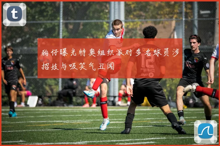 狗仔曝光特奥组织派对多名球员涉招妓与吸笑气丑闻