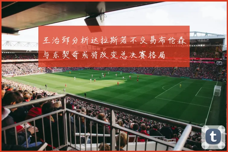 王治郅分析达拉斯若不交易布伦森与东契奇或将改变总决赛格局