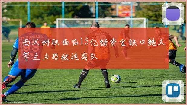 西汉姆联面临15亿镑资金缺口鲍文等主力恐被迫离队