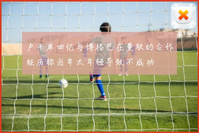 卢卡库回忆与博格巴在曼联的合作经历称当年太年轻导致不成功
