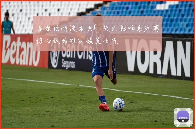 吉尔伯特谈东决G1失利影响系列赛信心认为难以恢复士气