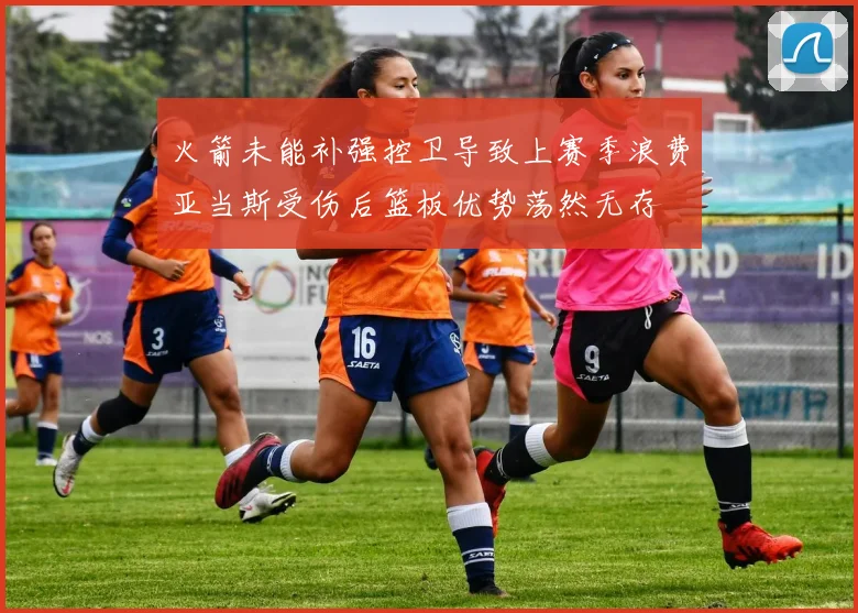 火箭未能补强控卫导致上赛季浪费亚当斯受伤后篮板优势荡然无存