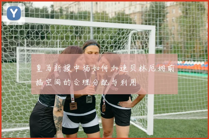 皇马新援中场如何加速贝林厄姆前插空间的合理分配与利用