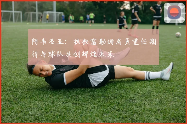 阿韦洛亚：执教富勒姆肩负重任期待与球队共创辉煌未来
