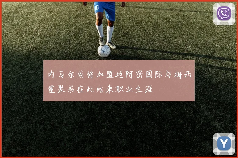 内马尔或将加盟迈阿密国际与梅西重聚或在此结束职业生涯