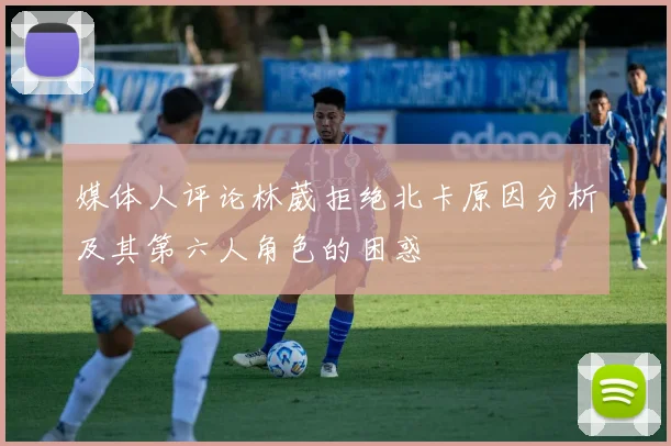 媒体人评论林葳拒绝北卡原因分析及其第六人角色的困惑